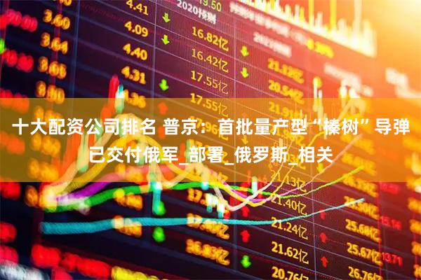 十大配资公司排名 普京：首批量产型“榛树”导弹已交付俄军_部署_俄罗斯_相关
