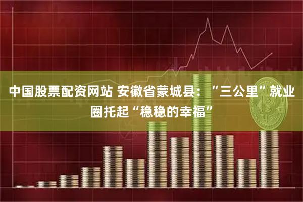 中国股票配资网站 安徽省蒙城县：“三公里”就业圈托起“稳稳的幸福”