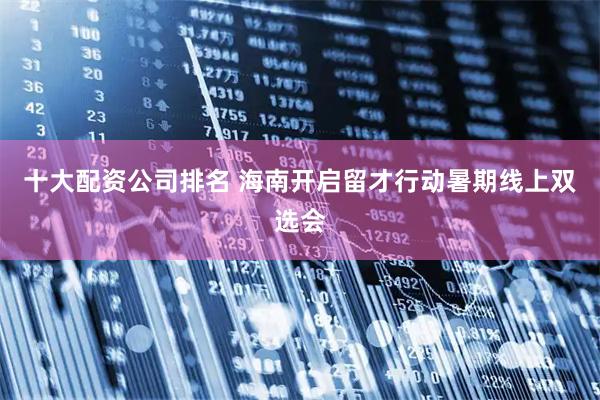 十大配资公司排名 海南开启留才行动暑期线上双选会