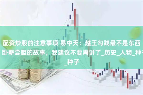 配资炒股的注意事项 易中天：越王勾践最不是东西，卧薪尝胆的故事，我建议不要再讲了_历史_人物_种子