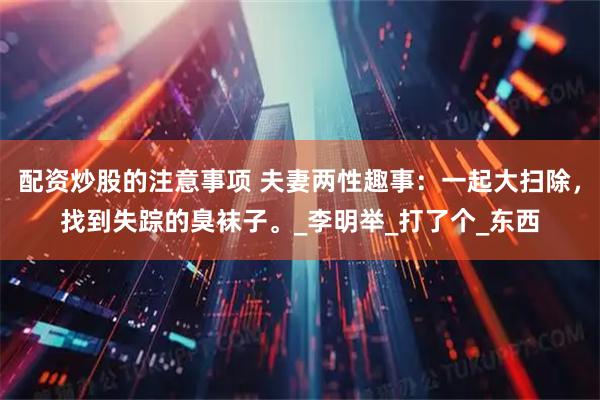 配资炒股的注意事项 夫妻两性趣事：一起大扫除，找到失踪的臭袜子。_李明举_打了个_东西