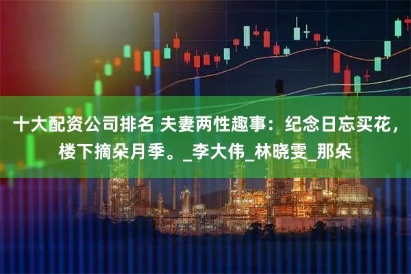 十大配资公司排名 夫妻两性趣事：纪念日忘买花，楼下摘朵月季。_李大伟_林晓雯_那朵