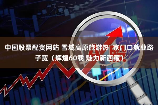 中国股票配资网站 雪域高原旅游热  家门口就业路子宽（辉煌60载 魅力新西藏）