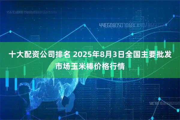 十大配资公司排名 2025年8月3日全国主要批发市场玉米棒价格行情