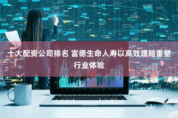 十大配资公司排名 富德生命人寿以高效理赔重塑行业体验