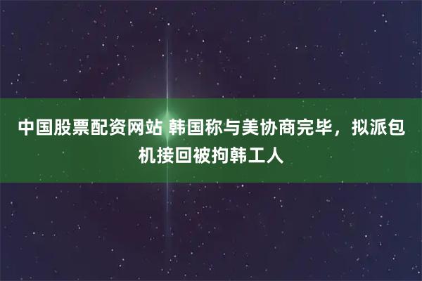 中国股票配资网站 韩国称与美协商完毕，拟派包机接回被拘韩工人