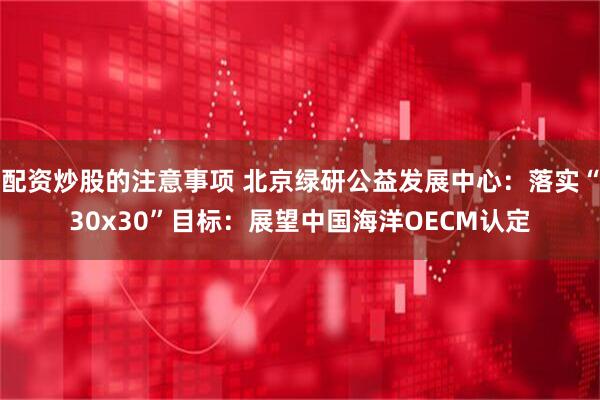 配资炒股的注意事项 北京绿研公益发展中心：落实“30x30”目标：展望中国海洋OECM认定