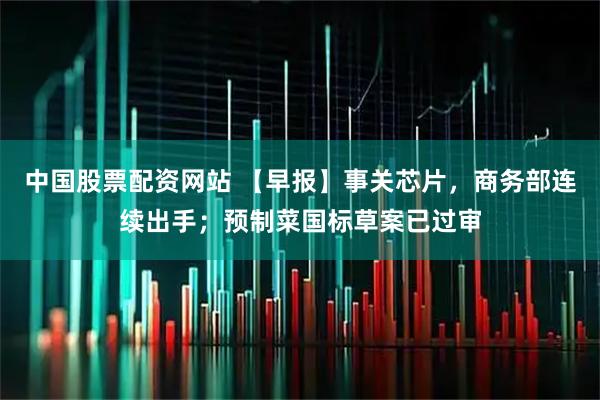 中国股票配资网站 【早报】事关芯片，商务部连续出手；预制菜国标草案已过审