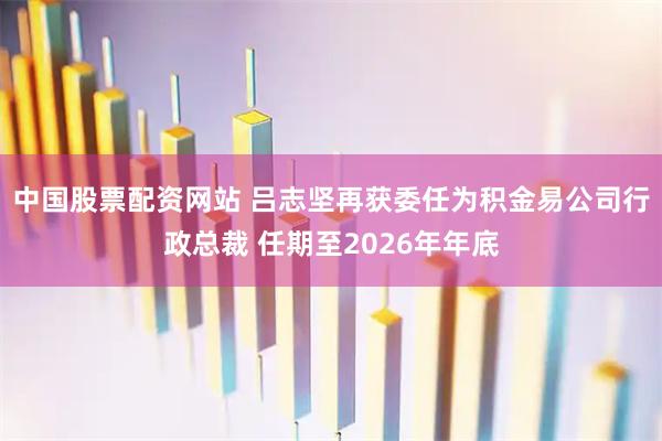 中国股票配资网站 吕志坚再获委任为积金易公司行政总裁 任期至2026年年底