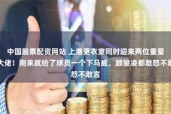中国股票配资网站 上港更衣室同时迎来两位重量级大佬！刚来就给了球员一个下马威，颜骏凌都敢怒不敢言