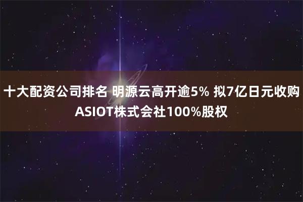 十大配资公司排名 明源云高开逾5% 拟7亿日元收购ASIOT株式会社100%股权