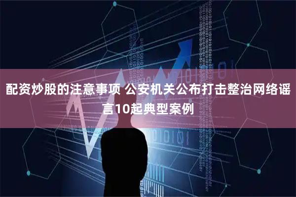 配资炒股的注意事项 公安机关公布打击整治网络谣言10起典型案例
