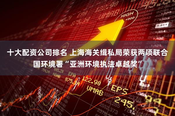 十大配资公司排名 上海海关缉私局荣获两项联合国环境署“亚洲环境执法卓越奖”