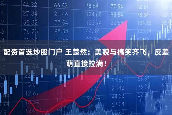 配资首选炒股门户 王楚然：美貌与搞笑齐飞，反差萌直接拉满！