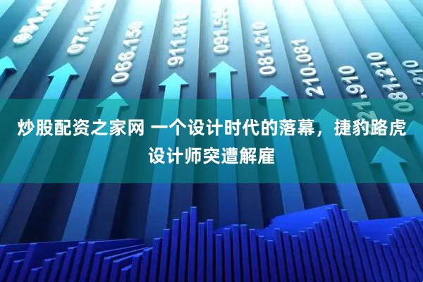 炒股配资之家网 一个设计时代的落幕，捷豹路虎设计师突遭解雇