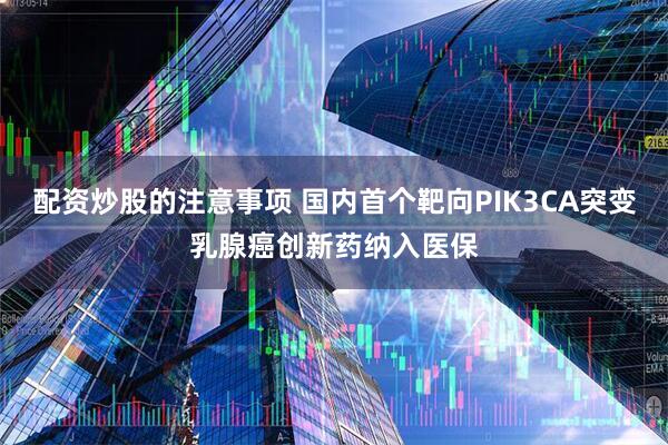 配资炒股的注意事项 国内首个靶向PIK3CA突变乳腺癌创新药纳入医保