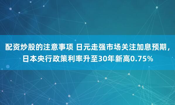 配资炒股的注意事项 日元走强市场关注加息预期，日本央行政策利率升至30年新高0.75%