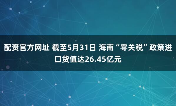 配资官方网址 截至5月31日 海南“零关税”政策进口货值达26.45亿元