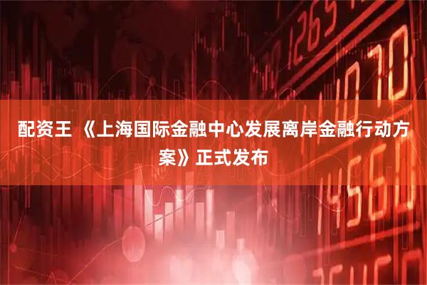 配资王 《上海国际金融中心发展离岸金融行动方案》正式发布